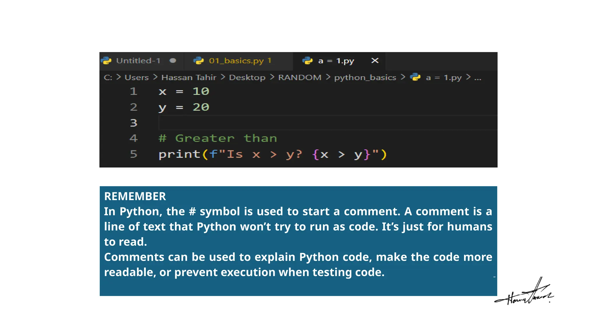 REMEMBER
In Python, the # symbol is used to start a comment. A comment is a
line of text that Python won’t try to run as code. It’s just for humans
to read.
Comments can be used to explain Python code, make the code more
readable, or prevent execution when testing code.
 