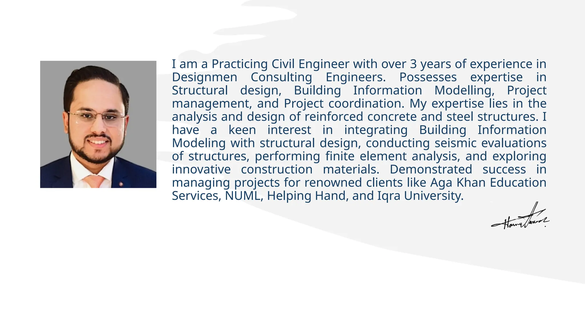 I am a Practicing Civil Engineer with over 3 years of experience in
Designmen Consulting Engineers. Possesses expertise in
Structural design, Building Information Modelling, Project
management, and Project coordination. My expertise lies in the
analysis and design of reinforced concrete and steel structures. I
have a keen interest in integrating Building Information
Modeling with structural design, conducting seismic evaluations
of structures, performing finite element analysis, and exploring
innovative construction materials. Demonstrated success in
managing projects for renowned clients like Aga Khan Education
Services, NUML, Helping Hand, and Iqra University.
 