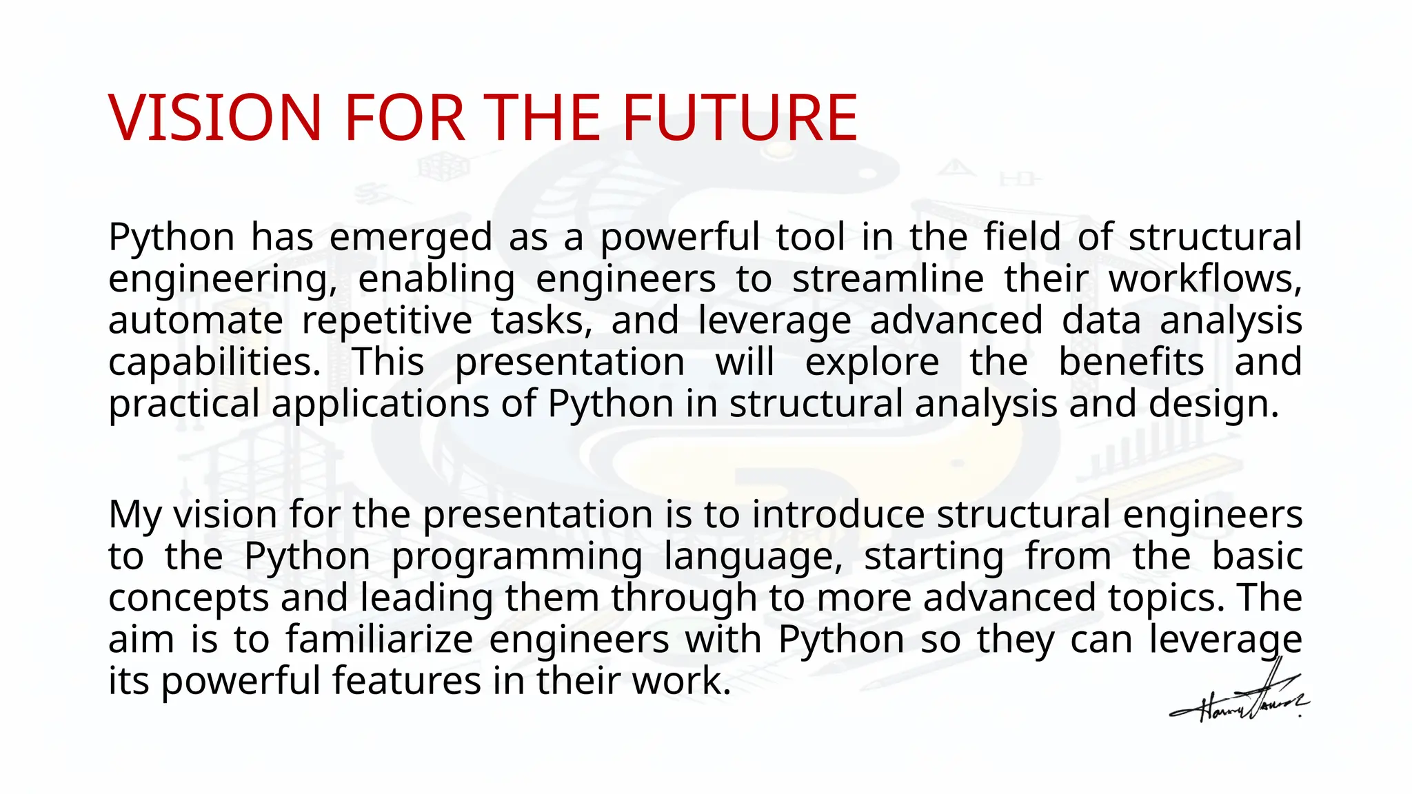 VISION FOR THE FUTURE
Python has emerged as a powerful tool in the field of structural
engineering, enabling engineers to streamline their workflows,
automate repetitive tasks, and leverage advanced data analysis
capabilities. This presentation will explore the benefits and
practical applications of Python in structural analysis and design.
My vision for the presentation is to introduce structural engineers
to the Python programming language, starting from the basic
concepts and leading them through to more advanced topics. The
aim is to familiarize engineers with Python so they can leverage
its powerful features in their work.
 