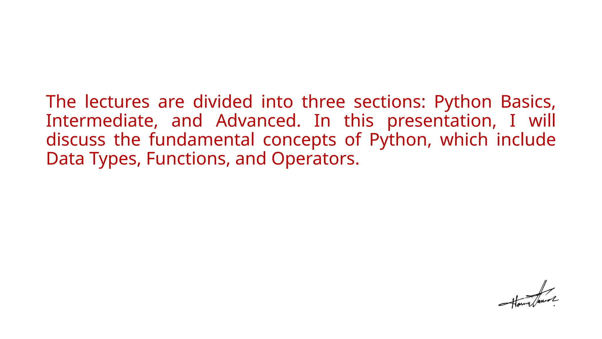 The lectures are divided into three sections: Python Basics,
Intermediate, and Advanced. In this presentation, I will
discuss the fundamental concepts of Python, which include
Data Types, Functions, and Operators.
 