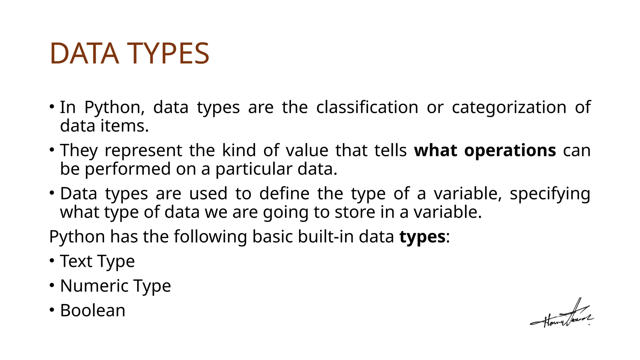 DATA TYPES
• In Python, data types are the classification or categorization of
data items.
• They represent the kind of value that tells what operations can
be performed on a particular data.
• Data types are used to define the type of a variable, specifying
what type of data we are going to store in a variable.
Python has the following basic built-in data types:
• Text Type
• Numeric Type
• Boolean
 