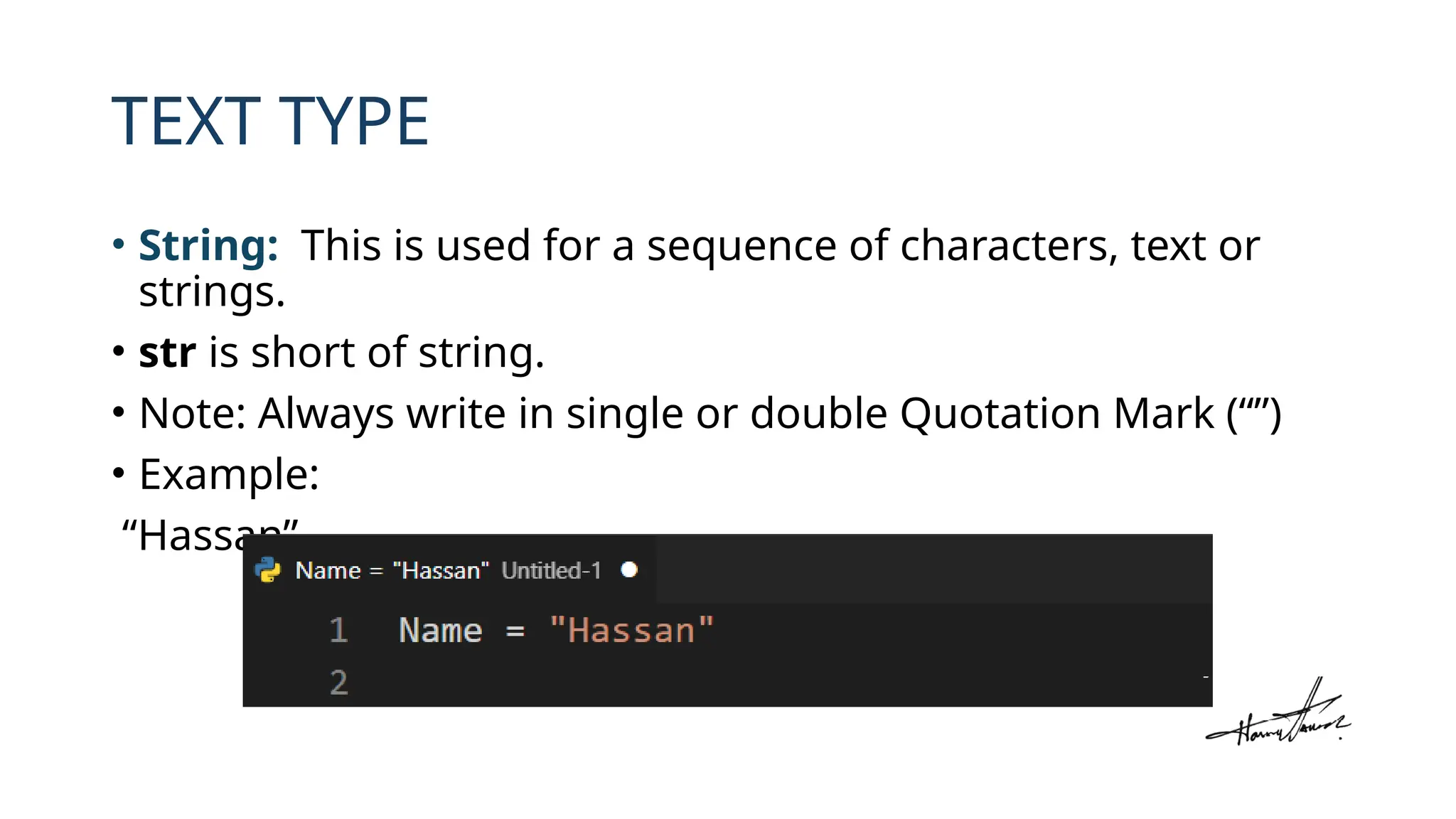 TEXT TYPE
• String: This is used for a sequence of characters, text or
strings.
• str is short of string.
• Note: Always write in single or double Quotation Mark (“”)
• Example:
“Hassan”
 
