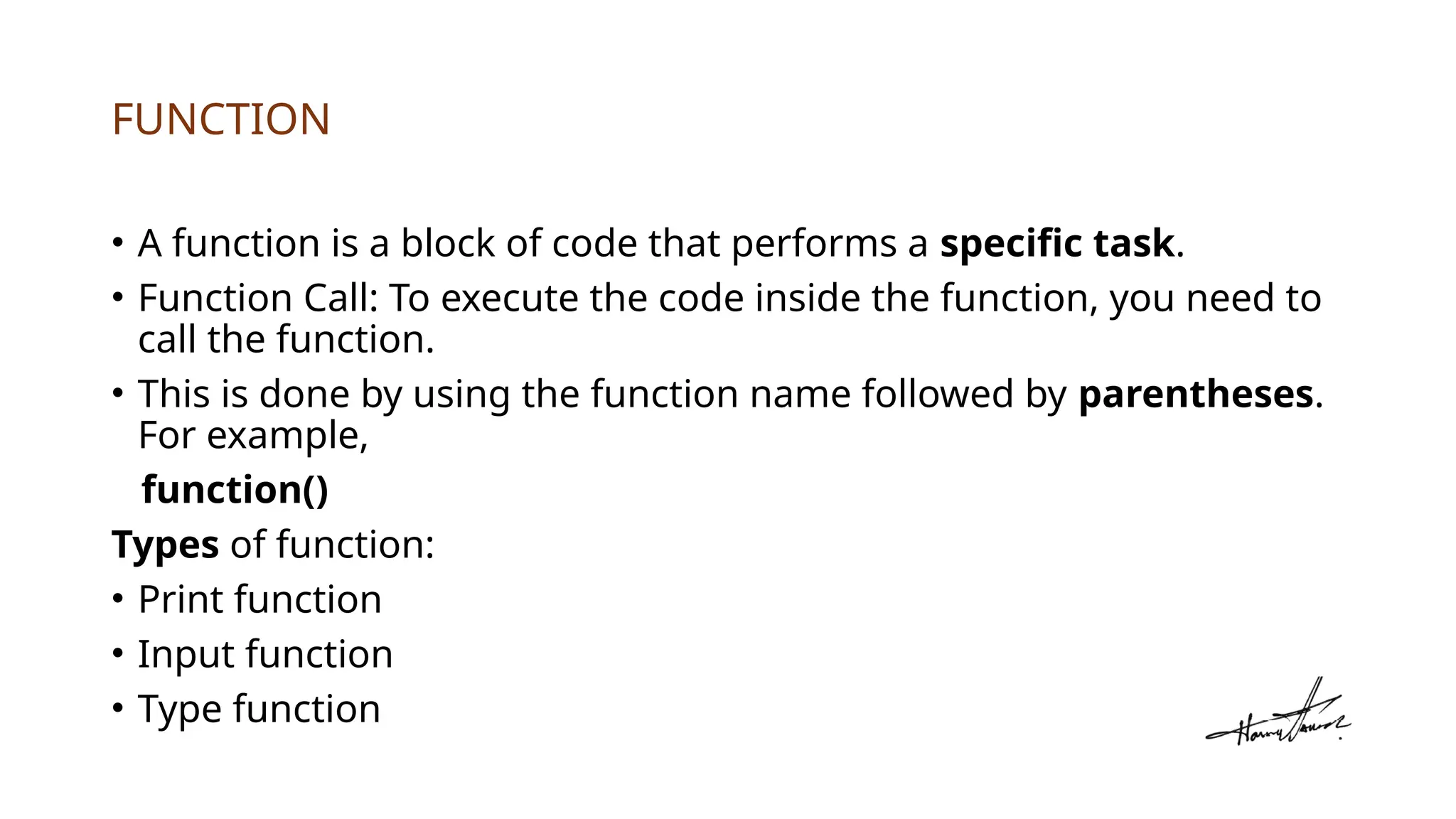 FUNCTION
• A function is a block of code that performs a specific task.
• Function Call: To execute the code inside the function, you need to
call the function.
• This is done by using the function name followed by parentheses.
For example,
function()
Types of function:
• Print function
• Input function
• Type function
 