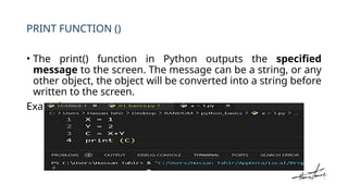 PRINT FUNCTION ()
• The print() function in Python outputs the specified
message to the screen. The message can be a string, or any
other object, the object will be converted into a string before
written to the screen.
Example:
 