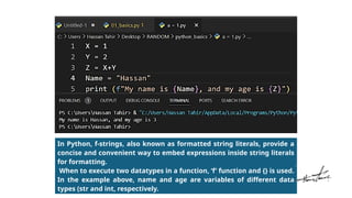 In Python, f-strings, also known as formatted string literals, provide a
concise and convenient way to embed expressions inside string literals
for formatting.
When to execute two datatypes in a function, ‘f’ function and {} is used.
In the example above, name and age are variables of different data
types (str and int, respectively.
 