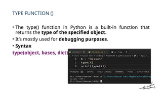 TYPE FUNCTION ()
• The type() function in Python is a built-in function that
returns the type of the specified object.
• It’s mostly used for debugging purposes.
• Syntax
type(object, bases, dict)
 