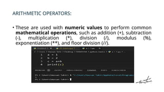 ARITHMETIC OPERATORS:
• These are used with numeric values to perform common
mathematical operations, such as addition (+), subtraction
(-), multiplication (*), division (/), modulus (%),
exponentiation (**), and floor division (//).
 