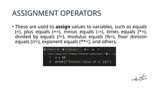 ASSIGNMENT OPERATORS
• These are used to assign values to variables, such as equals
(=), plus equals (+=), minus equals (-=), times equals (*=),
divided by equals (/=), modulus equals (%=), floor division
equals (//=), exponent equals (**=), and others.
 