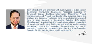 I am a Practicing Civil Engineer with over 3 years of experience in
Designmen Consulting Engineers. Possesses expertise in
Structural design, Building Information Modelling, Project
management, and Project coordination. My expertise lies in the
analysis and design of reinforced concrete and steel structures. I
have a keen interest in integrating Building Information
Modeling with structural design, conducting seismic evaluations
of structures, performing finite element analysis, and exploring
innovative construction materials. Demonstrated success in
managing projects for renowned clients like Aga Khan Education
Services, NUML, Helping Hand, and Iqra University.
 