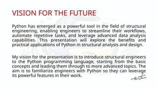 VISION FOR THE FUTURE
Python has emerged as a powerful tool in the field of structural
engineering, enabling engineers to streamline their workflows,
automate repetitive tasks, and leverage advanced data analysis
capabilities. This presentation will explore the benefits and
practical applications of Python in structural analysis and design.
My vision for the presentation is to introduce structural engineers
to the Python programming language, starting from the basic
concepts and leading them through to more advanced topics. The
aim is to familiarize engineers with Python so they can leverage
its powerful features in their work.
 