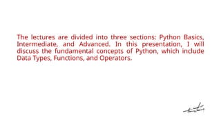 The lectures are divided into three sections: Python Basics,
Intermediate, and Advanced. In this presentation, I will
discuss the fundamental concepts of Python, which include
Data Types, Functions, and Operators.
 