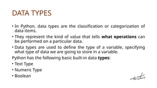 DATA TYPES
• In Python, data types are the classification or categorization of
data items.
• They represent the kind of value that tells what operations can
be performed on a particular data.
• Data types are used to define the type of a variable, specifying
what type of data we are going to store in a variable.
Python has the following basic built-in data types:
• Text Type
• Numeric Type
• Boolean
 