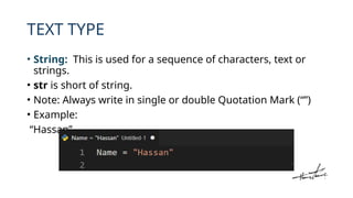 TEXT TYPE
• String: This is used for a sequence of characters, text or
strings.
• str is short of string.
• Note: Always write in single or double Quotation Mark (“”)
• Example:
“Hassan”
 