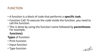 FUNCTION
• A function is a block of code that performs a specific task.
• Function Call: To execute the code inside the function, you need to
call the function.
• This is done by using the function name followed by parentheses.
For example,
function()
Types of function:
• Print function
• Input function
• Type function
 
