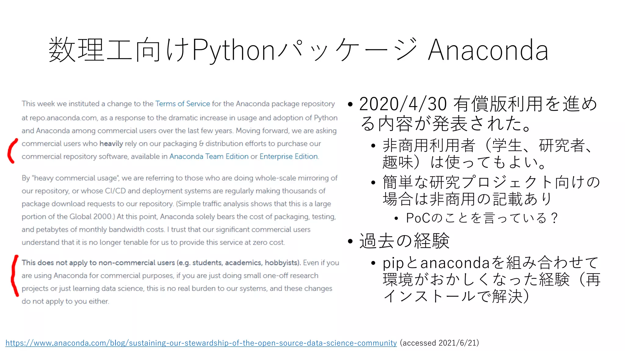 数理工向けPythonパッケージ Anaconda
https://www.anaconda.com/blog/sustaining-our-stewardship-of-the-open-source-data-science-community (accessed 2021/6/21)
• 2020/4/30 有償版利用を進め
る内容が発表された。
• 非商用利用者（学生、研究者、
趣味）は使ってもよい。
• 簡単な研究プロジェクト向けの
場合は非商用の記載あり
• PoCのことを言っている？
• 過去の経験
• pipとanacondaを組み合わせて
環境がおかしくなった経験（再
インストールで解決）
 