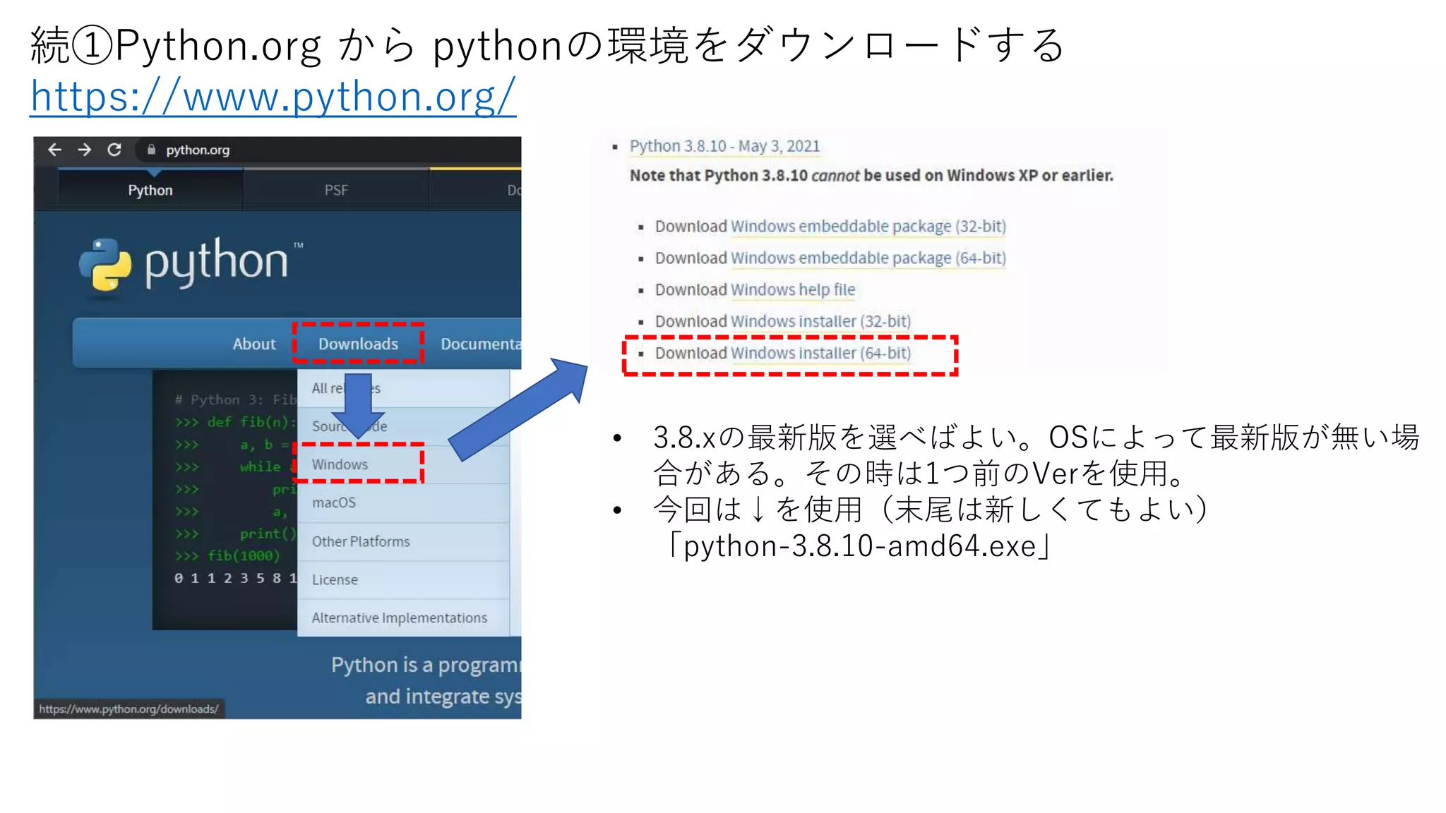• 3.8.xの最新版を選べばよい。OSによって最新版が無い場
合がある。その時は1つ前のVerを使用。
• 今回は↓を使用（末尾は新しくてもよい）
「python-3.8.10-amd64.exe」
続①Python.org から pythonの環境をダウンロードする
https://www.python.org/
 