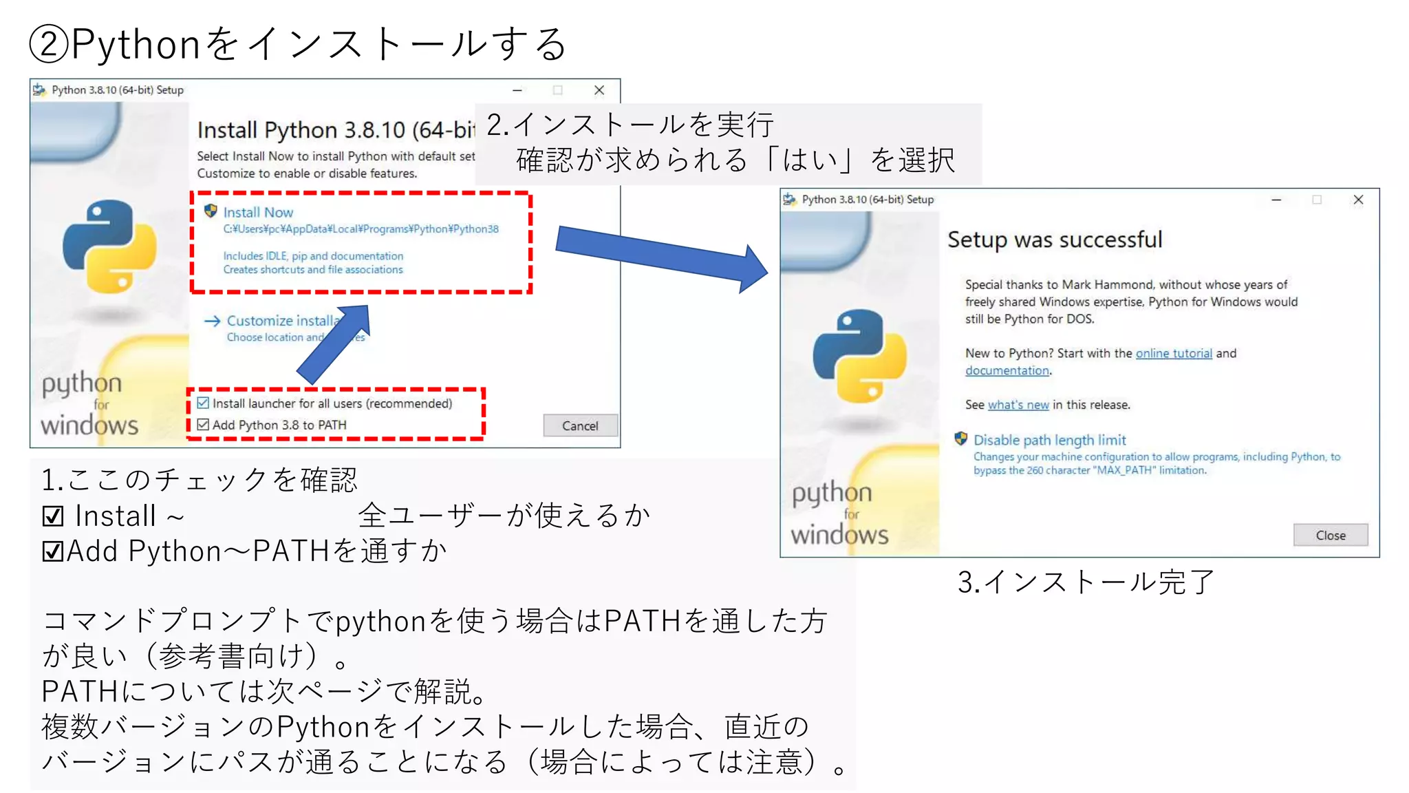 ②Pythonをインストールする
1.ここのチェックを確認
☑ Install ~ 全ユーザーが使えるか
☑Add Python～PATHを通すか
コマンドプロンプトでpythonを使う場合はPATHを通した方
が良い（参考書向け）。
PATHについては次ページで解説。
複数バージョンのPythonをインストールした場合、直近の
バージョンにパスが通ることになる（場合によっては注意）。
2.インストールを実行
確認が求められる「はい」を選択
3.インストール完了
 