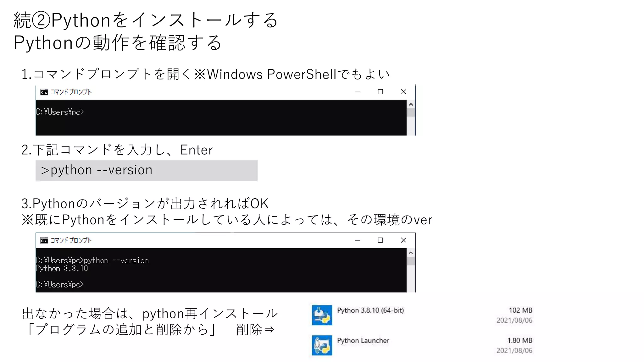 続②Pythonをインストールする
Pythonの動作を確認する
1.コマンドプロンプトを開く※Windows PowerShellでもよい
2.下記コマンドを入力し、Enter
>python --version
3.Pythonのバージョンが出力されればOK
※既にPythonをインストールしている人によっては、その環境のver
出なかった場合は、python再インストール
「プログラムの追加と削除から」 削除⇒
 