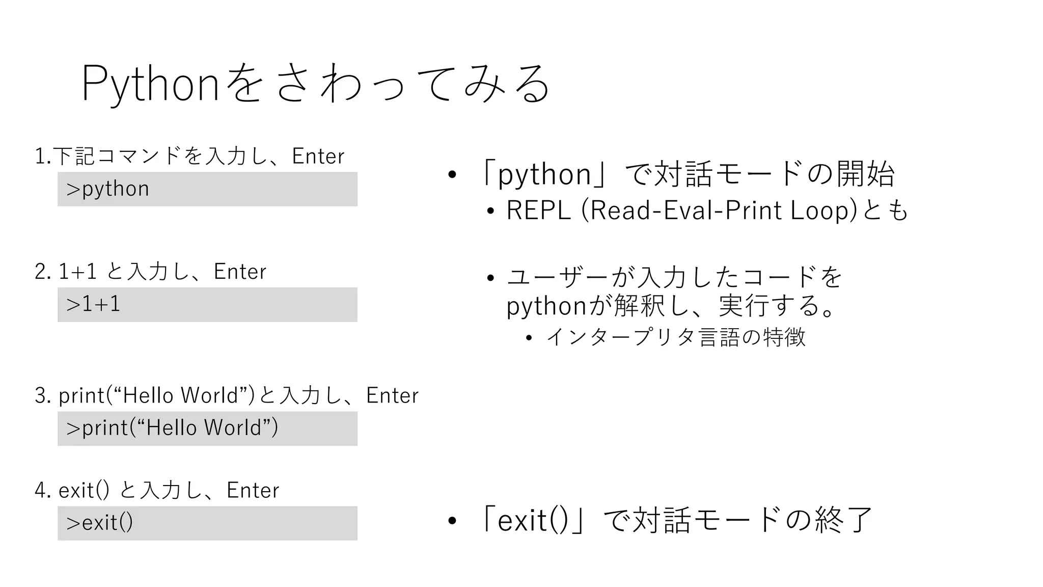Pythonをさわってみる
• 「python」で対話モードの開始
• REPL (Read-Eval-Print Loop)とも
• ユーザーが入力したコードを
pythonが解釈し、実行する。
• インタープリタ言語の特徴
• 「exit()」で対話モードの終了
1.下記コマンドを入力し、Enter
>python
2. 1+1 と入力し、Enter
>1+1
3. print(“Hello World”)と入力し、Enter
>print(“Hello World”)
4. exit() と入力し、Enter
>exit()
 