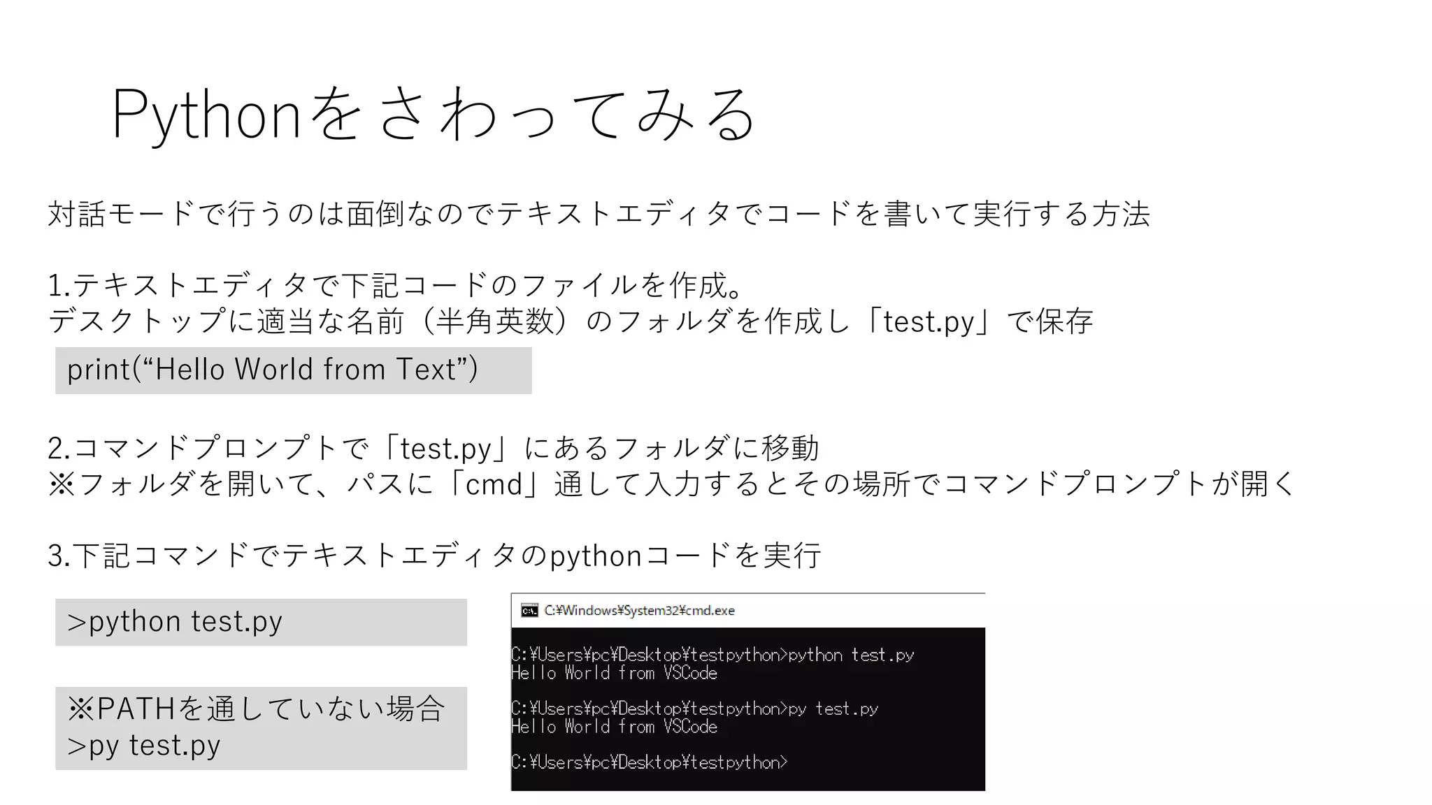 Pythonをさわってみる
対話モードで行うのは面倒なのでテキストエディタでコードを書いて実行する方法
1.テキストエディタで下記コードのファイルを作成。
デスクトップに適当な名前（半角英数）のフォルダを作成し「test.py」で保存
print(“Hello World from Text”)
2.コマンドプロンプトで「test.py」にあるフォルダに移動
※フォルダを開いて、パスに「cmd」通して入力するとその場所でコマンドプロンプトが開く
3.下記コマンドでテキストエディタのpythonコードを実行
>python test.py
※PATHを通していない場合
>py test.py
 