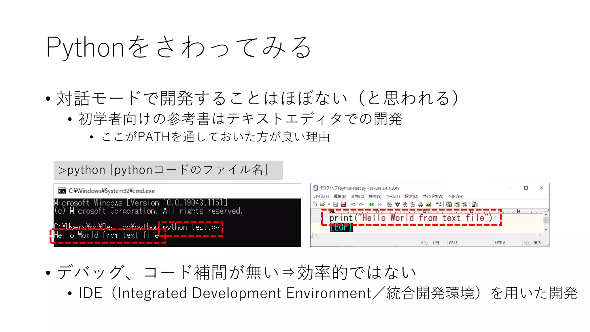 Pythonをさわってみる
• 対話モードで開発することはほぼない（と思われる）
• 初学者向けの参考書はテキストエディタでの開発
• ここがPATHを通しておいた方が良い理由
• デバッグ、コード補間が無い⇒効率的ではない
• IDE（Integrated Development Environment／統合開発環境）を用いた開発
>python [pythonコードのファイル名]
 