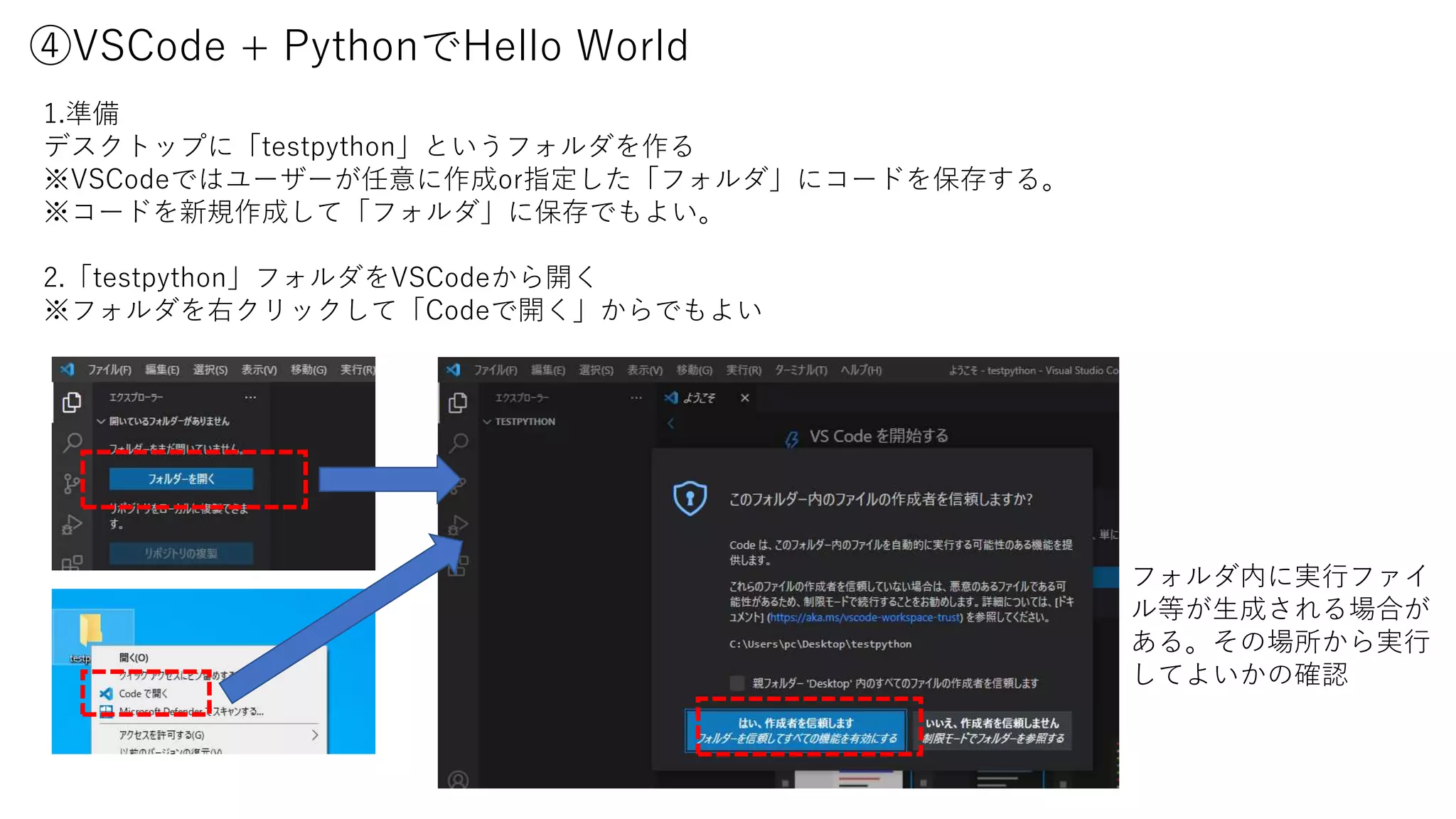 ④VSCode + PythonでHello World
1.準備
デスクトップに「testpython」というフォルダを作る
※VSCodeではユーザーが任意に作成or指定した「フォルダ」にコードを保存する。
※コードを新規作成して「フォルダ」に保存でもよい。
2.「testpython」フォルダをVSCodeから開く
※フォルダを右クリックして「Codeで開く」からでもよい
フォルダ内に実行ファイ
ル等が生成される場合が
ある。その場所から実行
してよいかの確認
 