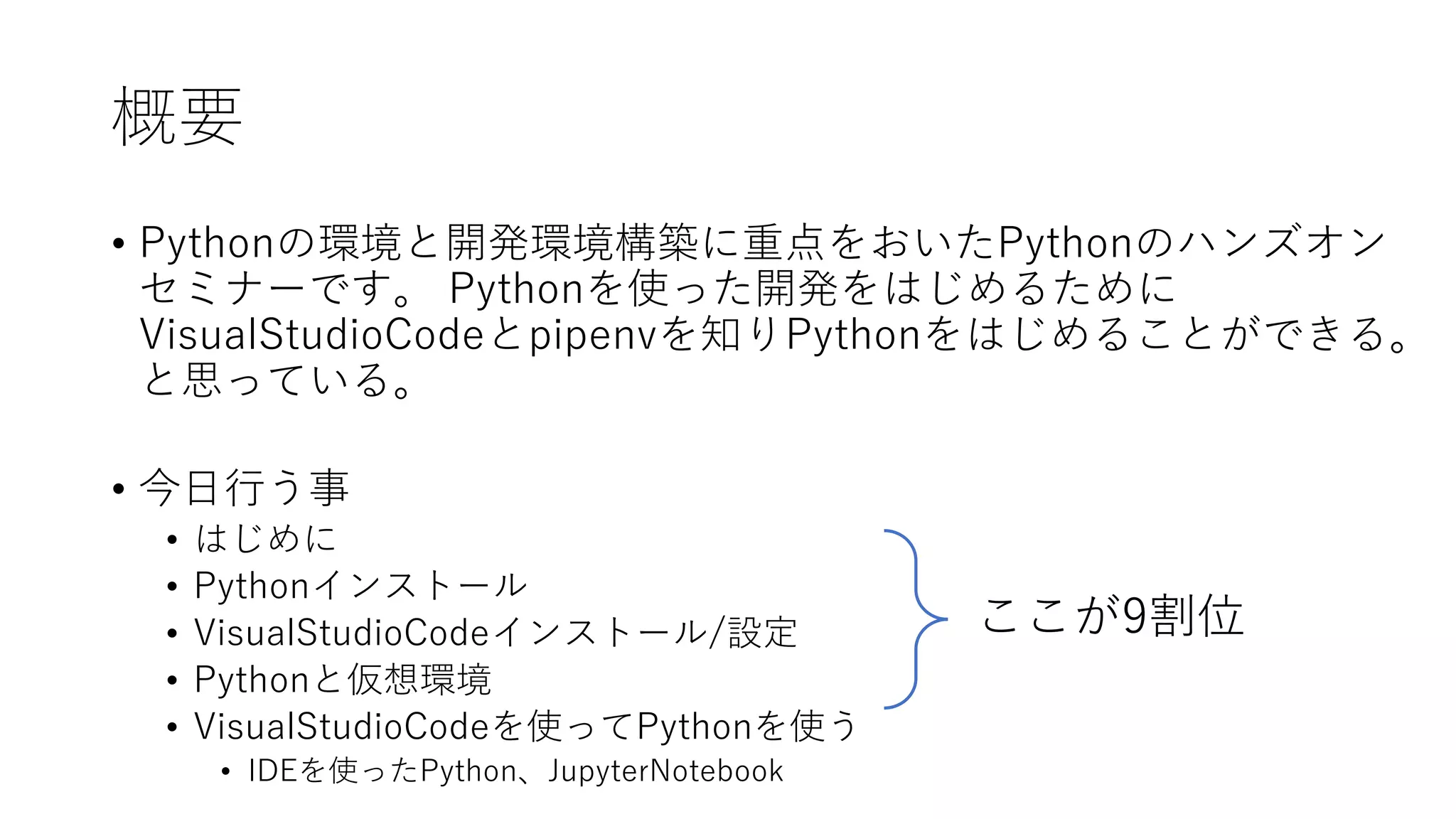 概要
• Pythonの環境と開発環境構築に重点をおいたPythonのハンズオン
セミナーです。 Pythonを使った開発をはじめるために
VisualStudioCodeとpipenvを知りPythonをはじめることができる。
と思っている。
• 今日行う事
• はじめに
• Pythonインストール
• VisualStudioCodeインストール/設定
• Pythonと仮想環境
• VisualStudioCodeを使ってPythonを使う
• IDEを使ったPython、JupyterNotebook
ここが9割位
 