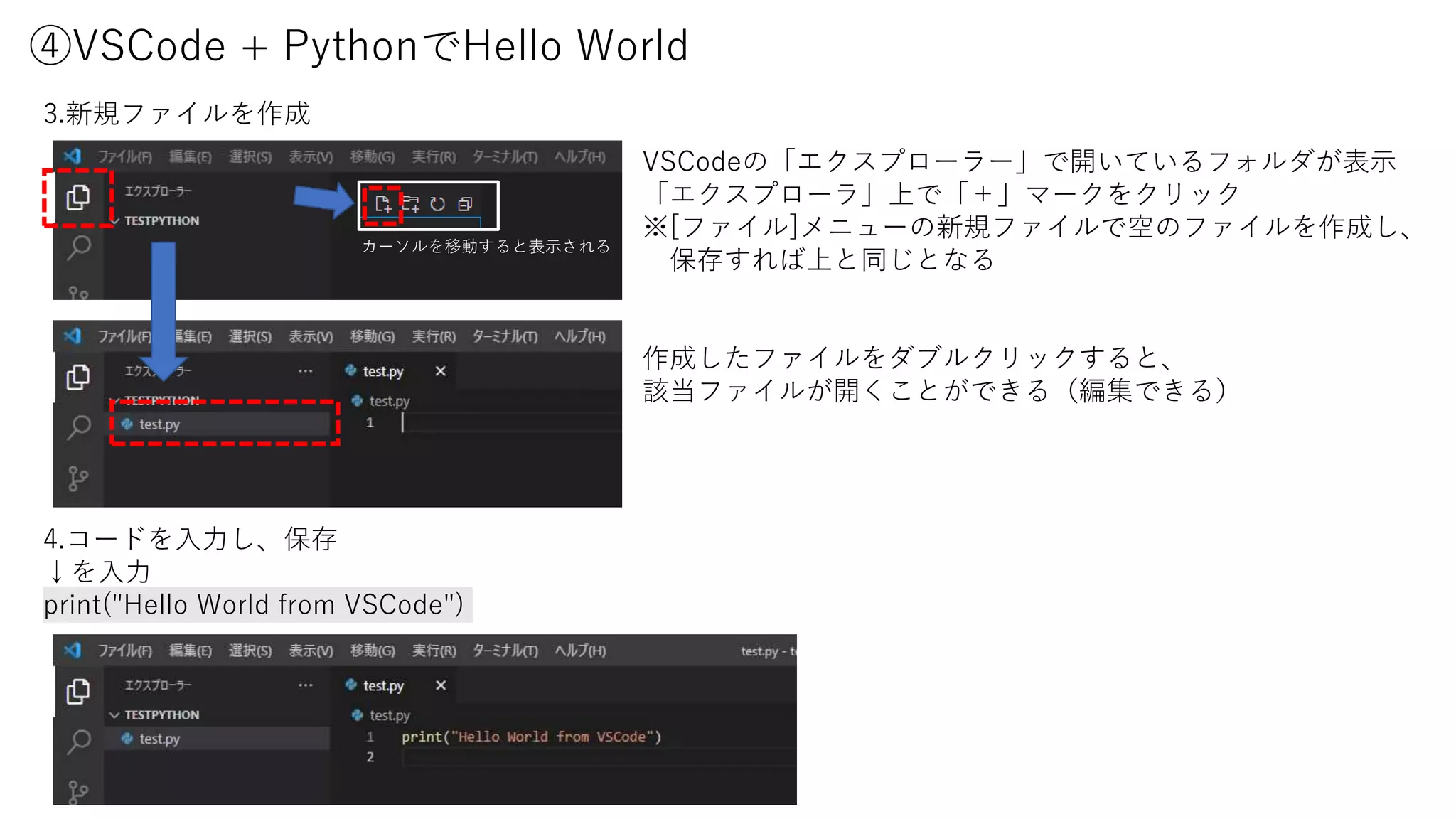 ④VSCode + PythonでHello World
3.新規ファイルを作成
4.コードを入力し、保存
↓を入力
print("Hello World from VSCode")
VSCodeの「エクスプローラー」で開いているフォルダが表示
「エクスプローラ」上で「＋」マークをクリック
※[ファイル]メニューの新規ファイルで空のファイルを作成し、
保存すれば上と同じとなる
作成したファイルをダブルクリックすると、
該当ファイルが開くことができる（編集できる）
カーソルを移動すると表示される
 