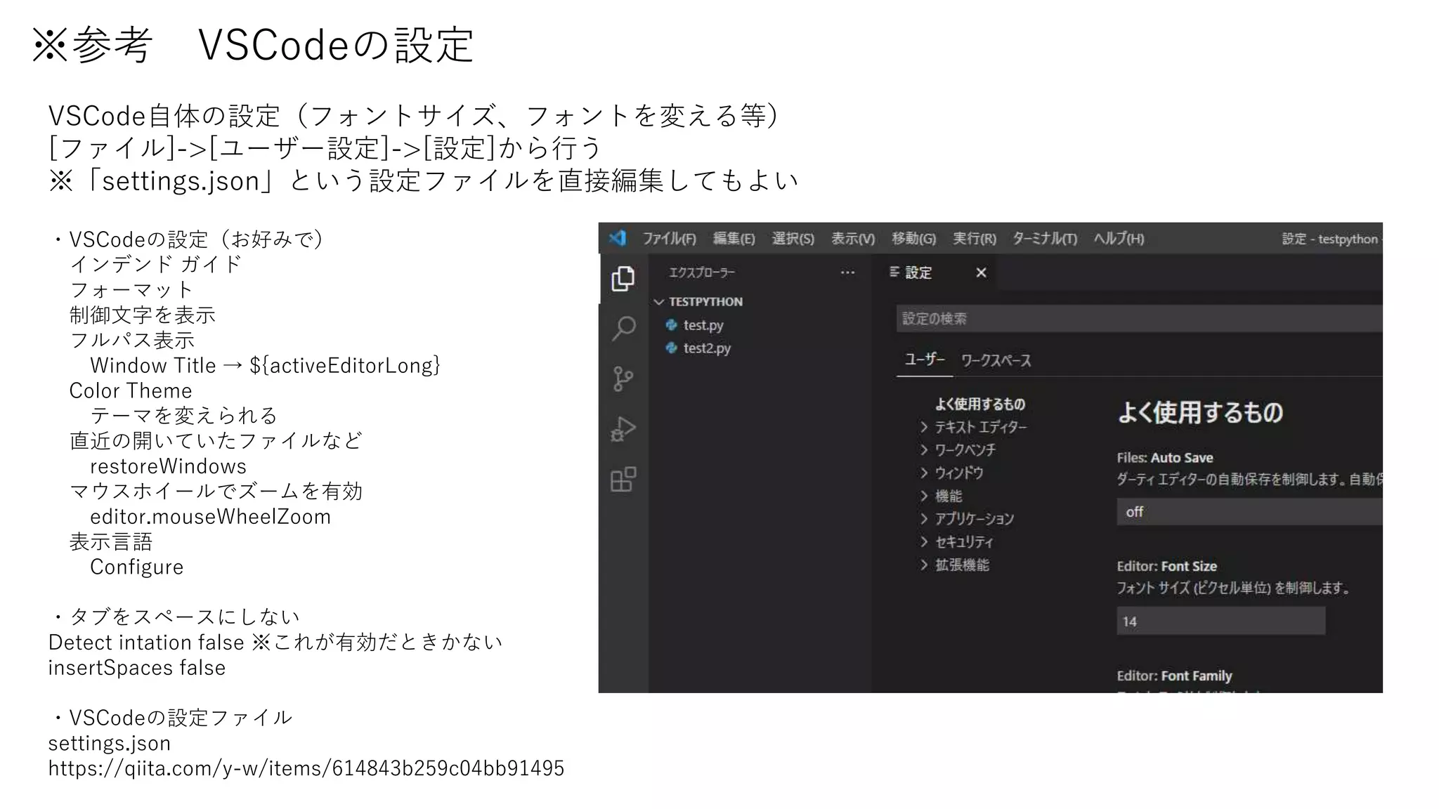 ※参考 VSCodeの設定
VSCode自体の設定（フォントサイズ、フォントを変える等）
[ファイル]->[ユーザー設定]->[設定]から行う
※「settings.json」という設定ファイルを直接編集してもよい
・VSCodeの設定（お好みで）
インデンド ガイド
フォーマット
制御文字を表示
フルパス表示
Window Title → ${activeEditorLong}
Color Theme
テーマを変えられる
直近の開いていたファイルなど
restoreWindows
マウスホイールでズームを有効
editor.mouseWheelZoom
表示言語
Configure
・タブをスペースにしない
Detect intation false ※これが有効だときかない
insertSpaces false
・VSCodeの設定ファイル
settings.json
https://qiita.com/y-w/items/614843b259c04bb91495
 
