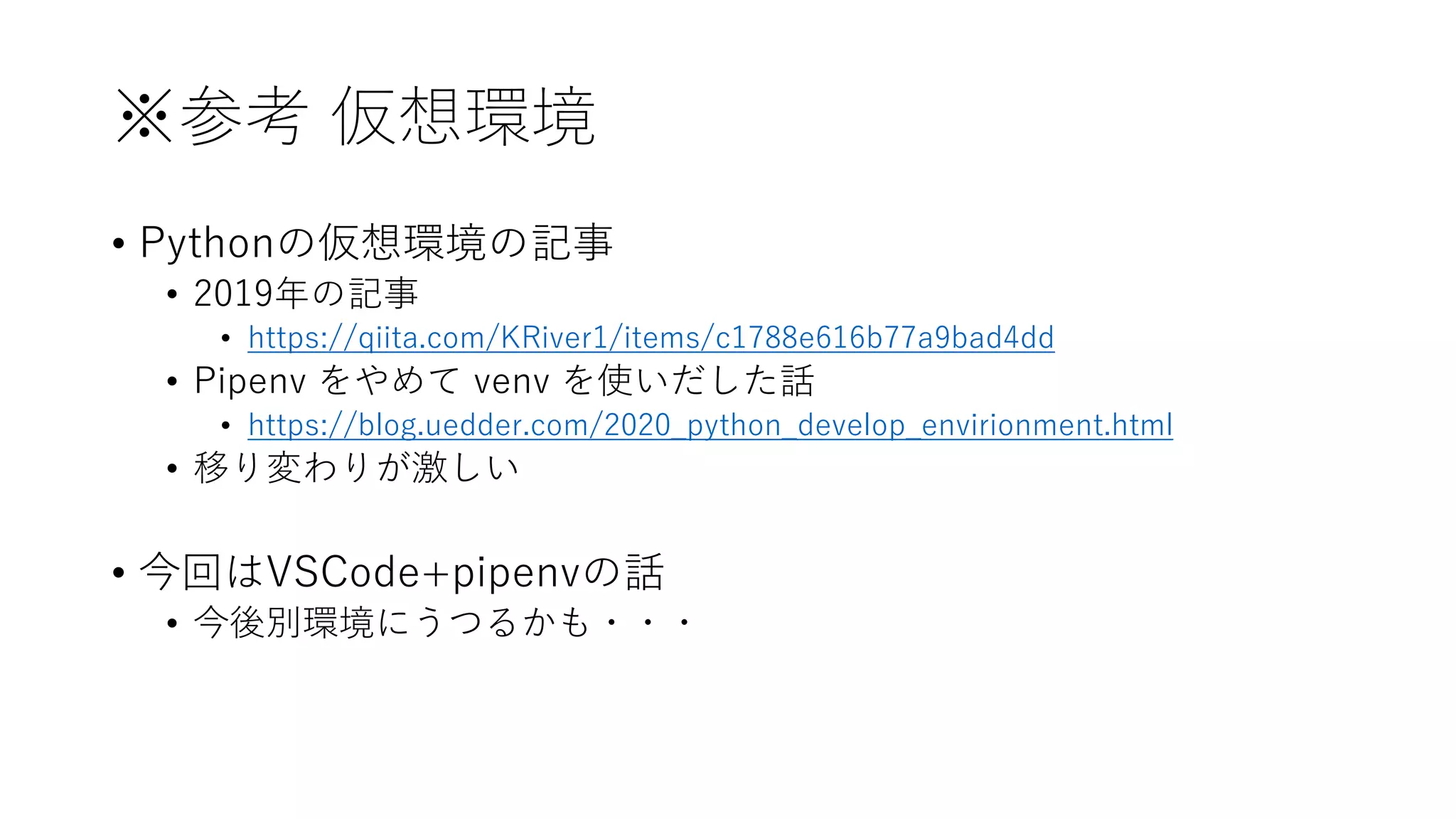 ※参考 仮想環境
• Pythonの仮想環境の記事
• 2019年の記事
• https://qiita.com/KRiver1/items/c1788e616b77a9bad4dd
• Pipenv をやめて venv を使いだした話
• https://blog.uedder.com/2020_python_develop_envirionment.html
• 移り変わりが激しい
• 今回はVSCode+pipenvの話
• 今後別環境にうつるかも・・・
 