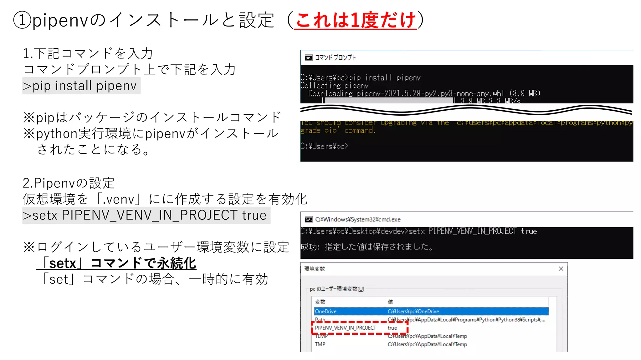 ①pipenvのインストールと設定（これは1度だけ）
1.下記コマンドを入力
コマンドプロンプト上で下記を入力
>pip install pipenv
※pipはパッケージのインストールコマンド
※python実行環境にpipenvがインストール
されたことになる。
2.Pipenvの設定
仮想環境を「.venv」にに作成する設定を有効化
>setx PIPENV_VENV_IN_PROJECT true
※ログインしているユーザー環境変数に設定
「setx」コマンドで永続化
「set」コマンドの場合、一時的に有効
 