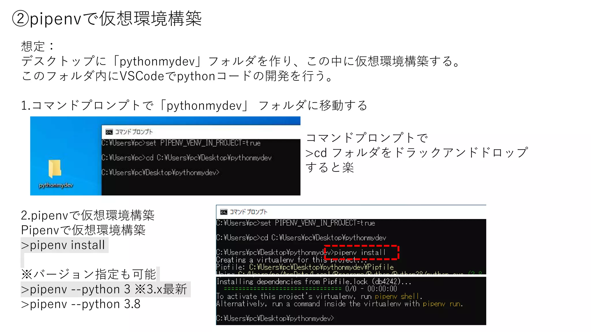 ②pipenvで仮想環境構築
想定：
デスクトップに「pythonmydev」フォルダを作り、この中に仮想環境構築する。
このフォルダ内にVSCodeでpythonコードの開発を行う。
1.コマンドプロンプトで「pythonmydev」 フォルダに移動する
2.pipenvで仮想環境構築
Pipenvで仮想環境構築
>pipenv install
※バージョン指定も可能
>pipenv --python 3 ※3.x最新
>pipenv --python 3.8
コマンドプロンプトで
>cd フォルダをドラックアンドドロップ
すると楽
 