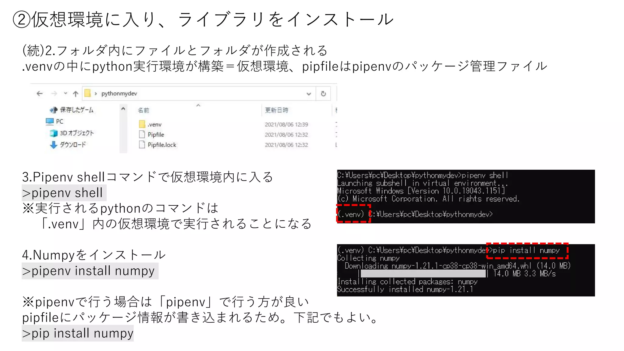 ②仮想環境に入り、ライブラリをインストール
3.Pipenv shellコマンドで仮想環境内に入る
>pipenv shell
※実行されるpythonのコマンドは
「.venv」内の仮想環境で実行されることになる
4.Numpyをインストール
>pipenv install numpy
※pipenvで行う場合は「pipenv」で行う方が良い
pipfileにパッケージ情報が書き込まれるため。下記でもよい。
>pip install numpy
(続)2.フォルダ内にファイルとフォルダが作成される
.venvの中にpython実行環境が構築＝仮想環境、pipfileはpipenvのパッケージ管理ファイル
 