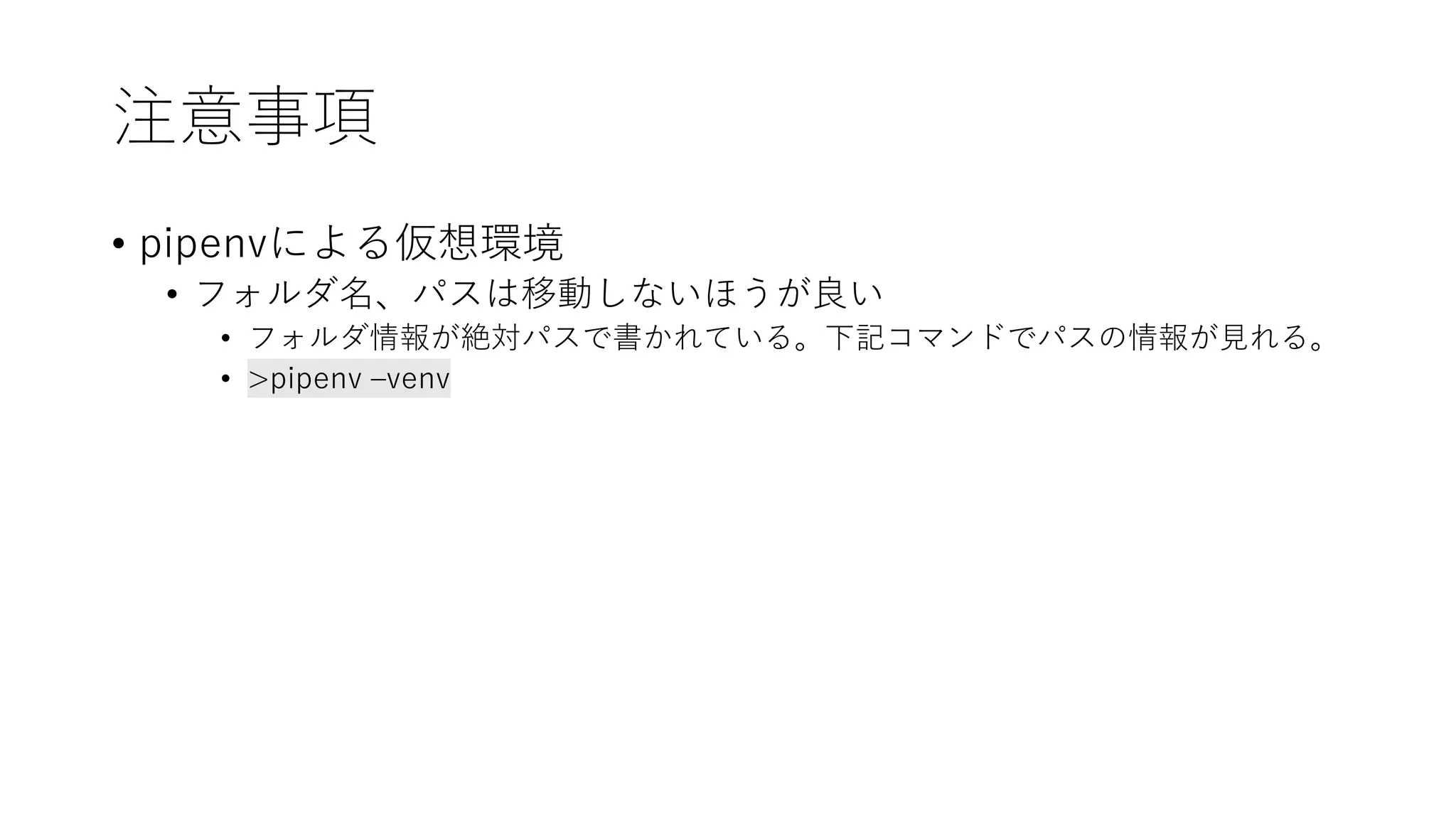 注意事項
• pipenvによる仮想環境
• フォルダ名、パスは移動しないほうが良い
• フォルダ情報が絶対パスで書かれている。下記コマンドでパスの情報が見れる。
• >pipenv –venv
 