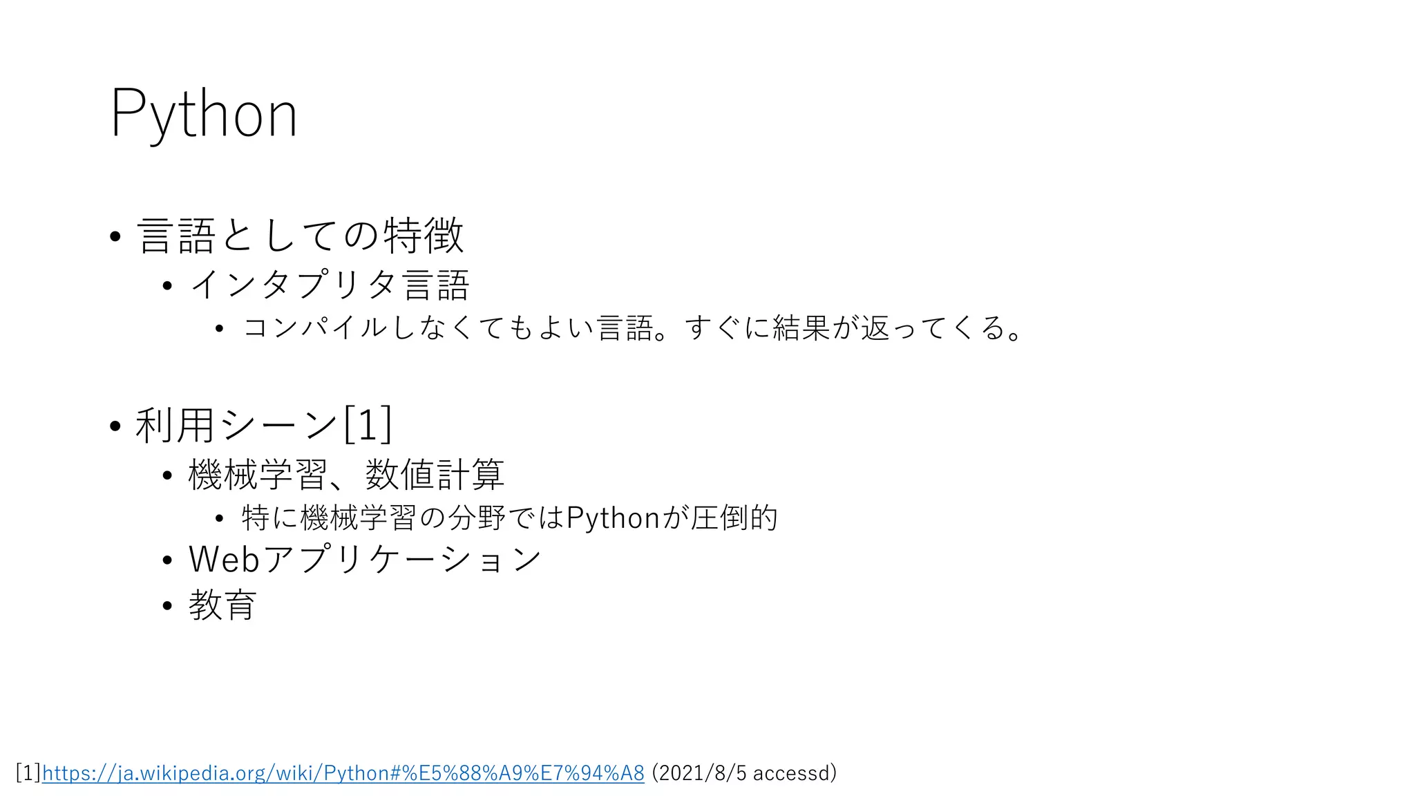 Python
• 言語としての特徴
• インタプリタ言語
• コンパイルしなくてもよい言語。すぐに結果が返ってくる。
• 利用シーン[1]
• 機械学習、数値計算
• 特に機械学習の分野ではPythonが圧倒的
• Webアプリケーション
• 教育
[1]https://ja.wikipedia.org/wiki/Python#%E5%88%A9%E7%94%A8 (2021/8/5 accessd)
 