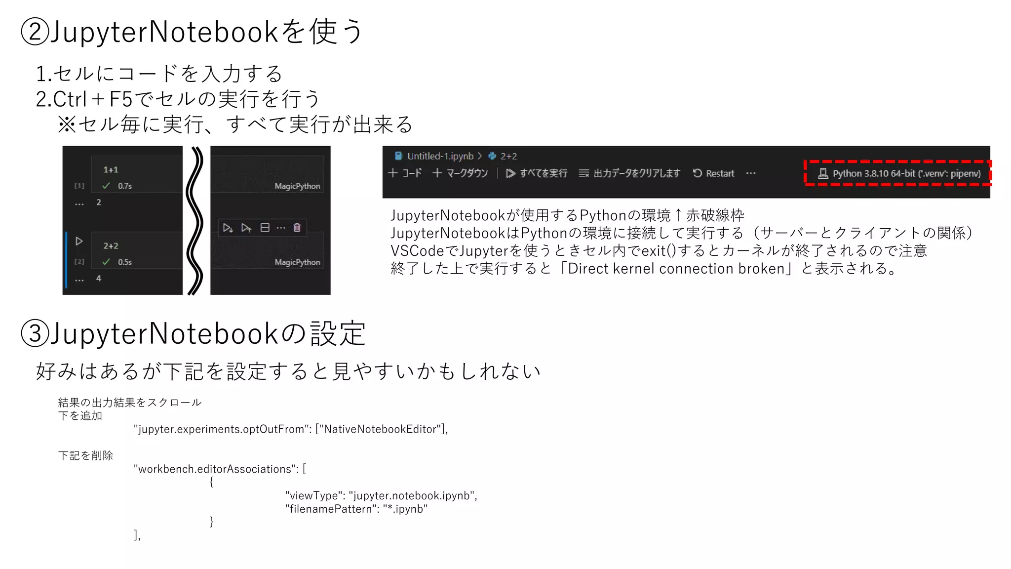 ②JupyterNotebookを使う
1.セルにコードを入力する
2.Ctrl＋F5でセルの実行を行う
※セル毎に実行、すべて実行が出来る
③JupyterNotebookの設定
結果の出力結果をスクロール
下を追加
"jupyter.experiments.optOutFrom": ["NativeNotebookEditor"],
下記を削除
"workbench.editorAssociations": [
{
"viewType": "jupyter.notebook.ipynb",
"filenamePattern": "*.ipynb"
}
],
好みはあるが下記を設定すると見やすいかもしれない
JupyterNotebookが使用するPythonの環境↑赤破線枠
JupyterNotebookはPythonの環境に接続して実行する（サーバーとクライアントの関係）
VSCodeでJupyterを使うときセル内でexit()するとカーネルが終了されるので注意
終了した上で実行すると「Direct kernel connection broken」と表示される。
 