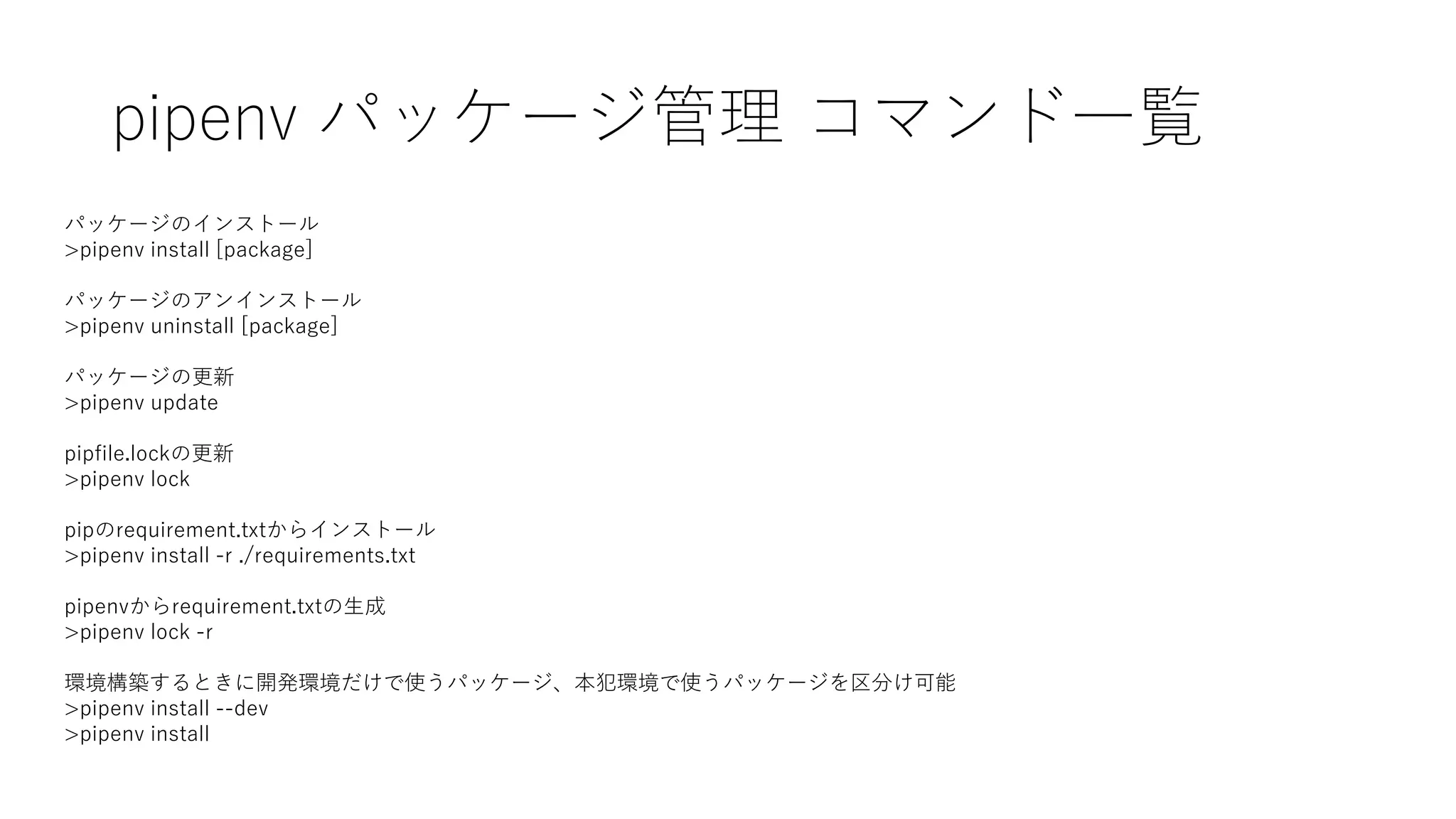 pipenv パッケージ管理 コマンド一覧
パッケージのインストール
>pipenv install [package]
パッケージのアンインストール
>pipenv uninstall [package]
パッケージの更新
>pipenv update
pipfile.lockの更新
>pipenv lock
pipのrequirement.txtからインストール
>pipenv install -r ./requirements.txt
pipenvからrequirement.txtの生成
>pipenv lock -r
環境構築するときに開発環境だけで使うパッケージ、本犯環境で使うパッケージを区分け可能
>pipenv install --dev
>pipenv install
 