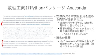 数理工向けPythonパッケージ Anaconda
https://www.anaconda.com/blog/sustaining-our-stewardship-of-the-open-source-data-science-community (accessed 2021/6/21)
• 2020/4/30 有償版利用を進め
る内容が発表された。
• 非商用利用者（学生、研究者、
趣味）は使ってもよい。
• 簡単な研究プロジェクト向けの
場合は非商用の記載あり
• PoCのことを言っている？
• 過去の経験
• pipとanacondaを組み合わせて
環境がおかしくなった経験（再
インストールで解決）
 