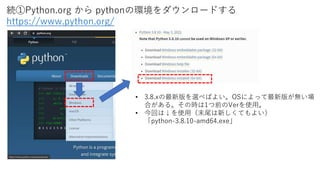 • 3.8.xの最新版を選べばよい。OSによって最新版が無い場
合がある。その時は1つ前のVerを使用。
• 今回は↓を使用（末尾は新しくてもよい）
「python-3.8.10-amd64.exe」
続①Python.org から pythonの環境をダウンロードする
https://www.python.org/
 