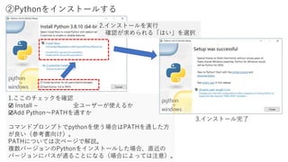 ②Pythonをインストールする
1.ここのチェックを確認
☑ Install ~ 全ユーザーが使えるか
☑Add Python～PATHを通すか
コマンドプロンプトでpythonを使う場合はPATHを通した方
が良い（参考書向け）。
PATHについては次ページで解説。
複数バージョンのPythonをインストールした場合、直近の
バージョンにパスが通ることになる（場合によっては注意）。
2.インストールを実行
確認が求められる「はい」を選択
3.インストール完了
 