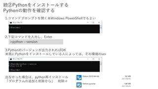 続②Pythonをインストールする
Pythonの動作を確認する
1.コマンドプロンプトを開く※Windows PowerShellでもよい
2.下記コマンドを入力し、Enter
>python --version
3.Pythonのバージョンが出力されればOK
※既にPythonをインストールしている人によっては、その環境のver
出なかった場合は、python再インストール
「プログラムの追加と削除から」 削除⇒
 