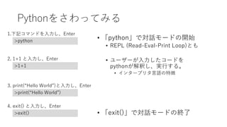Pythonをさわってみる
• 「python」で対話モードの開始
• REPL (Read-Eval-Print Loop)とも
• ユーザーが入力したコードを
pythonが解釈し、実行する。
• インタープリタ言語の特徴
• 「exit()」で対話モードの終了
1.下記コマンドを入力し、Enter
>python
2. 1+1 と入力し、Enter
>1+1
3. print(“Hello World”)と入力し、Enter
>print(“Hello World”)
4. exit() と入力し、Enter
>exit()
 