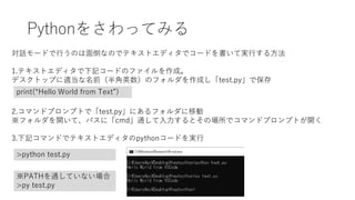 Pythonをさわってみる
対話モードで行うのは面倒なのでテキストエディタでコードを書いて実行する方法
1.テキストエディタで下記コードのファイルを作成。
デスクトップに適当な名前（半角英数）のフォルダを作成し「test.py」で保存
print(“Hello World from Text”)
2.コマンドプロンプトで「test.py」にあるフォルダに移動
※フォルダを開いて、パスに「cmd」通して入力するとその場所でコマンドプロンプトが開く
3.下記コマンドでテキストエディタのpythonコードを実行
>python test.py
※PATHを通していない場合
>py test.py
 