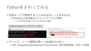 Pythonをさわってみる
• 対話モードで開発することはほぼない（と思われる）
• 初学者向けの参考書はテキストエディタでの開発
• ここがPATHを通しておいた方が良い理由
• デバッグ、コード補間が無い⇒効率的ではない
• IDE（Integrated Development Environment／統合開発環境）を用いた開発
>python [pythonコードのファイル名]
 