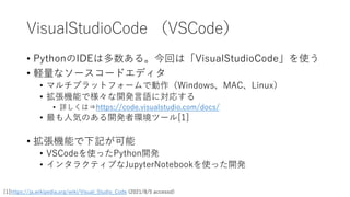 VisualStudioCode （VSCode）
• PythonのIDEは多数ある。今回は「VisualStudioCode」を使う
• 軽量なソースコードエディタ
• マルチプラットフォームで動作（Windows、MAC、Linux）
• 拡張機能で様々な開発言語に対応する
• 詳しくは⇒https://code.visualstudio.com/docs/
• 最も人気のある開発者環境ツール[1]
• 拡張機能で下記が可能
• VSCodeを使ったPython開発
• インタラクティブなJupyterNotebookを使った開発
[1]https://ja.wikipedia.org/wiki/Visual_Studio_Code (2021/8/5 accessd)
 