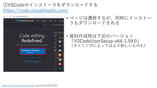 ①VSCodeのインストーラをダウンロードする
https://code.visualstudio.com/
https://code.visualstudio.com/ (accessed 2021/8/5)
• ページは遷移するが、同時にインストー
ラもダウンロードされる
• 資料作成時は下記のバージョン
「VSCodeUserSetup-x64-1.59.0」
（タイミングによってはより新しいものも)
 