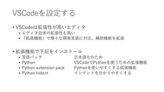 VSCodeを設定する
• VSCodeは拡張性が高いエディタ
• エディタ自体の拡張性も高い
• 「拡張機能」で様々な開発言語に対応、補助機能を拡張
• 拡張機能で下記をインストール
• 言語パック 日本語化のため
• Python VSCodeでPythonを使うための拡張機能
• Python extension pack Pythonを使いやすくする拡張機能
• Python Indent インデントを分かりやすくする
 