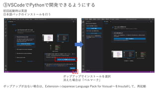 ③VSCodeでPythonで開発できるようにする
初回起動時は英語
日本語パックのインストールを行う
ポップアップでインストールを選択
消えた場合は「ベルマーク」
ポップアップが出ない場合は、Extension->Japanese Language Pack for Vsisual～をInsutallして、再起動
 