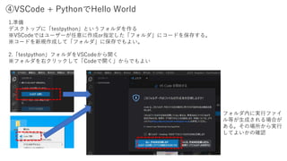 ④VSCode + PythonでHello World
1.準備
デスクトップに「testpython」というフォルダを作る
※VSCodeではユーザーが任意に作成or指定した「フォルダ」にコードを保存する。
※コードを新規作成して「フォルダ」に保存でもよい。
2.「testpython」フォルダをVSCodeから開く
※フォルダを右クリックして「Codeで開く」からでもよい
フォルダ内に実行ファイ
ル等が生成される場合が
ある。その場所から実行
してよいかの確認
 