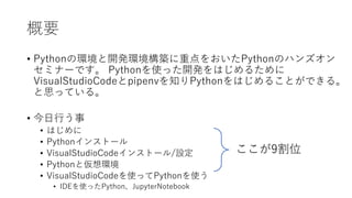 概要
• Pythonの環境と開発環境構築に重点をおいたPythonのハンズオン
セミナーです。 Pythonを使った開発をはじめるために
VisualStudioCodeとpipenvを知りPythonをはじめることができる。
と思っている。
• 今日行う事
• はじめに
• Pythonインストール
• VisualStudioCodeインストール/設定
• Pythonと仮想環境
• VisualStudioCodeを使ってPythonを使う
• IDEを使ったPython、JupyterNotebook
ここが9割位
 